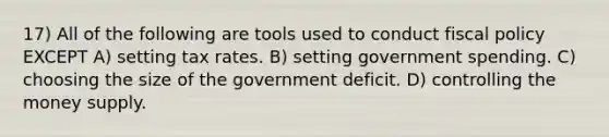 17) All of the following are tools used to conduct fiscal policy EXCEPT A) setting tax rates. B) setting government spending. C) choosing the size of the government deficit. D) controlling the money supply.