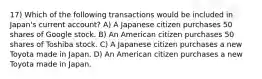 17) Which of the following transactions would be included in Japan's current account? A) A Japanese citizen purchases 50 shares of Google stock. B) An American citizen purchases 50 shares of Toshiba stock. C) A Japanese citizen purchases a new Toyota made in Japan. D) An American citizen purchases a new Toyota made in Japan.