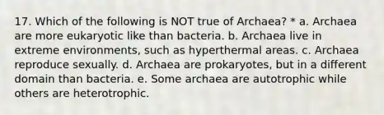 17. Which of the following is NOT true of Archaea? * a. Archaea are more eukaryotic like than bacteria. b. Archaea live in extreme environments, such as hyperthermal areas. c. Archaea reproduce sexually. d. Archaea are prokaryotes, but in a different domain than bacteria. e. Some archaea are autotrophic while others are heterotrophic.