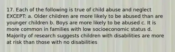 17. Each of the following is true of child abuse and neglect EXCEPT: a. Older children are more likely to be abused than are younger children b. Boys are more likely to be abused c. It is more common in families with low socioeconomic status d. Majority of research suggests children with disabilities are more at risk than those with no disabilities