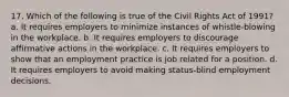 17. Which of the following is true of the Civil Rights Act of 1991? a. It requires employers to minimize instances of whistle-blowing in the workplace. b. It requires employers to discourage affirmative actions in the workplace. c. It requires employers to show that an employment practice is job related for a position. d. It requires employers to avoid making status-blind employment decisions.