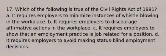 17. Which of the following is true of the Civil Rights Act of 1991? a. It requires employers to minimize instances of whistle-blowing in the workplace. b. It requires employers to discourage affirmative actions in the workplace. c. It requires employers to show that an employment practice is job related for a position. d. It requires employers to avoid making status-blind employment decisions.