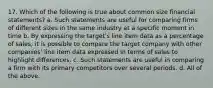 17. Which of the following is true about common size financial statements? a. Such statements are useful for comparing firms of different sizes in the same industry at a specific moment in time b. By expressing the target's line item data as a percentage of sales, it is possible to compare the target company with other companies' line item data expressed in terms of sales to highlight differences. c. Such statements are useful in comparing a firm with its primary competitors over several periods. d. All of the above.