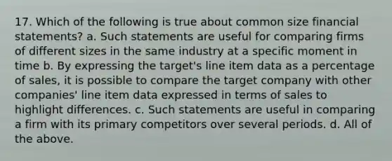 17. Which of the following is true about common size financial statements? a. Such statements are useful for comparing firms of different sizes in the same industry at a specific moment in time b. By expressing the target's line item data as a percentage of sales, it is possible to compare the target company with other companies' line item data expressed in terms of sales to highlight differences. c. Such statements are useful in comparing a firm with its primary competitors over several periods. d. All of the above.