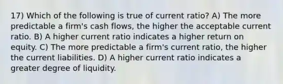 17) Which of the following is true of current ratio? A) The more predictable a firm's cash flows, the higher the acceptable current ratio. B) A higher current ratio indicates a higher return on equity. C) The more predictable a firm's current ratio, the higher the current liabilities. D) A higher current ratio indicates a greater degree of liquidity.