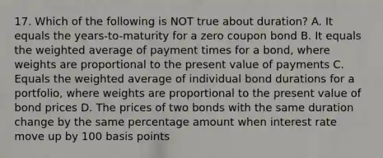 17. Which of the following is NOT true about duration? A. It equals the years-to-maturity for a zero coupon bond B. It equals the weighted average of payment times for a bond, where weights are proportional to the present value of payments C. Equals the weighted average of individual bond durations for a portfolio, where weights are proportional to the present value of bond prices D. The prices of two bonds with the same duration change by the same percentage amount when interest rate move up by 100 basis points