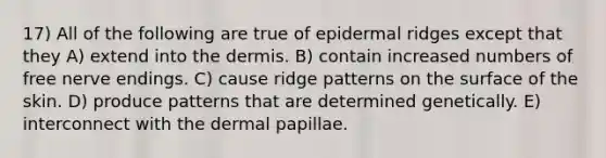 17) All of the following are true of epidermal ridges except that they A) extend into the dermis. B) contain increased numbers of free nerve endings. C) cause ridge patterns on the surface of the skin. D) produce patterns that are determined genetically. E) interconnect with the dermal papillae.