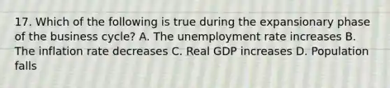 17. Which of the following is true during the expansionary phase of the business cycle? A. The <a href='https://www.questionai.com/knowledge/kh7PJ5HsOk-unemployment-rate' class='anchor-knowledge'>unemployment rate</a> increases B. The inflation rate decreases C. Real GDP increases D. Population falls