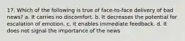 17. Which of the following is true of face-to-face delivery of bad news? a. It carries no discomfort. b. It decreases the potential for escalation of emotion. c. It enables immediate feedback. d. It does not signal the importance of the news