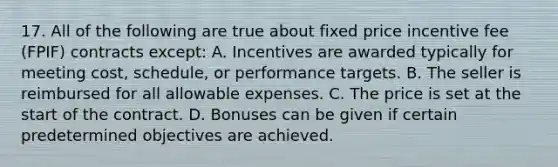 17. All of the following are true about fixed price incentive fee (FPIF) contracts except: A. Incentives are awarded typically for meeting cost, schedule, or performance targets. B. The seller is reimbursed for all allowable expenses. C. The price is set at the start of the contract. D. Bonuses can be given if certain predetermined objectives are achieved.