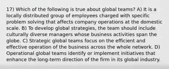 17) Which of the following is true about global teams? A) It is a locally distributed group of employees charged with specific <a href='https://www.questionai.com/knowledge/kZi0diIlxK-problem-solving' class='anchor-knowledge'>problem solving</a> that affects company operations at the domestic scale. B) To develop global strategies, the team should include culturally diverse managers whose business activities span the globe. C) Strategic global teams focus on the efficient and effective operation of the business across the whole network. D) Operational global teams identify or implement initiatives that enhance the long-term direction of the firm in its global industry.