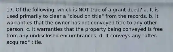 17. Of the following, which is NOT true of a grant deed? a. It is used primarily to clear a "cloud on title" from the records. b. It warranties that the owner has not conveyed title to any other person. c. It warranties that the property being conveyed is free from any undisclosed encumbrances. d. It conveys any "after-acquired" title.