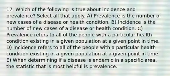 17. Which of the following is true about incidence and prevalence? Select all that apply. A) Prevalence is the number of new cases of a disease or health condition. B) Incidence is the number of new cases of a disease or health condition. C) Prevalence refers to all of the people with a particular health condition existing in a given population at a given point in time. D) Incidence refers to all of the people with a particular health condition existing in a given population at a given point in time. E) When determining if a disease is endemic in a specific area, the statistic that is most helpful is prevalence.