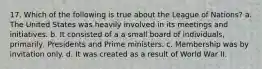 17. Which of the following is true about the League of Nations? a. The United States was heavily involved in its meetings and initiatives. b. It consisted of a a small board of individuals, primarily, Presidents and Prime ministers. c. Membership was by invitation only. d. It was created as a result of World War II.