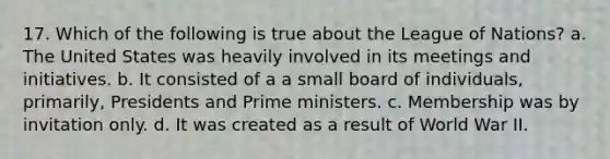 17. Which of the following is true about the League of Nations? a. The United States was heavily involved in its meetings and initiatives. b. It consisted of a a small board of individuals, primarily, Presidents and Prime ministers. c. Membership was by invitation only. d. It was created as a result of World War II.