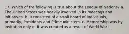 17. Which of the following is true about the League of Nations? a. The United States was heavily involved in its meetings and initiatives. b. It consisted of a small board of individuals, primarily, Presidents and Prime ministers. c. Membership was by invitation only. d. It was created as a result of World War II.