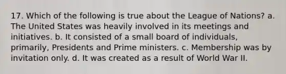 17. Which of the following is true about the League of Nations? a. The United States was heavily involved in its meetings and initiatives. b. It consisted of a small board of individuals, primarily, Presidents and Prime ministers. c. Membership was by invitation only. d. It was created as a result of World War II.