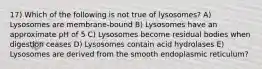 17) Which of the following is not true of lysosomes? A) Lysosomes are membrane-bound B) Lysosomes have an approximate pH of 5 C) Lysosomes become residual bodies when digestion ceases D) Lysosomes contain acid hydrolases E) Lysosomes are derived from the smooth endoplasmic reticulum?