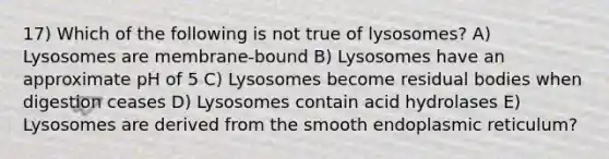 17) Which of the following is not true of lysosomes? A) Lysosomes are membrane-bound B) Lysosomes have an approximate pH of 5 C) Lysosomes become residual bodies when digestion ceases D) Lysosomes contain acid hydrolases E) Lysosomes are derived from the smooth endoplasmic reticulum?