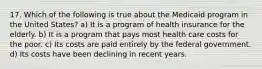 17. Which of the following is true about the Medicaid program in the United States? a) It is a program of health insurance for the elderly. b) It is a program that pays most health care costs for the poor. c) Its costs are paid entirely by the federal government. d) Its costs have been declining in recent years.