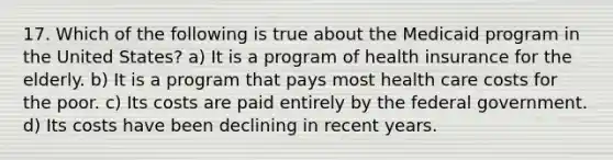 17. Which of the following is true about the Medicaid program in the United States? a) It is a program of health insurance for the elderly. b) It is a program that pays most health care costs for the poor. c) Its costs are paid entirely by the federal government. d) Its costs have been declining in recent years.