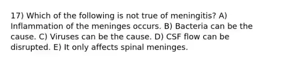 17) Which of the following is not true of meningitis? A) Inflammation of the meninges occurs. B) Bacteria can be the cause. C) Viruses can be the cause. D) CSF flow can be disrupted. E) It only affects spinal meninges.