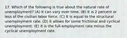 17. Which of the following is true about the natural rate of unemployment? (A) It can vary over time. (B) It is 2 percent or less of the civilian labor force. (C) It is equal to the structural unemployment rate. (D) It allows for some frictional and cyclical unemployment. (E) It is the full-employment rate minus the cyclical unemployment rate.