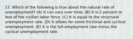 17. Which of the following is true about the natural rate of unemployment? (A) It can vary over time. (B) It is 2 percent or less of the civilian labor force. (C) It is equal to the structural unemployment rate. (D) It allows for some frictional and cyclical unemployment. (E) It is the full-employment rate minus the cyclical unemployment rate.