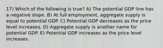 17) Which of the following is true? A) The potential GDP line has a negative slope. B) At full employment, aggregate supply is equal to potential GDP. C) Potential GDP decreases as the price level increases. D) Aggregate supply is another name for potential GDP. E) Potential GDP increases as the price level increases.