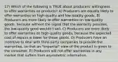 17) Which of the following is TRUE about producers' willingness to offer warranties on products? A) Producers are equally likely to offer warranties on high-quality and low-quality goods. B) Producers are more likely to offer warranties on low-quality goods, because without the signal that the warranty provides, the low-quality good wouldn't sell. C) Producers are more likely to offer warranties on high-quality goods, because the expected cost of repairs is lower for those goods. D) Producers have an incentive to deal with third-party companies to provide the warranties, so that an "impartial" view of the product is given to the consumer. E) Producers will not offer warranties in any market that suffers from asymmetric information.