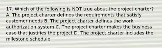 17. Which of the following is NOT true about the project charter? A. The project charter defines the requirements that satisfy customer needs B. The project charter defines the work authorization system C. The project charter makes the business case that justifies the project D. The project charter includes the milestone schedule