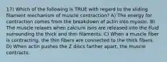 17) Which of the following is TRUE with regard to the sliding filament mechanism of muscle contraction? A) The energy for contraction comes from the breakdown of actin into myosin. B) The muscle relaxes when calcium ions are released into the fluid surrounding the thick and thin filaments. C) When a muscle fiber is contracting, the thin fibers are connected to the thick fibers. D) When actin pushes the Z discs farther apart, the muscle contracts.