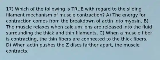 17) Which of the following is TRUE with regard to the sliding filament mechanism of <a href='https://www.questionai.com/knowledge/k0LBwLeEer-muscle-contraction' class='anchor-knowledge'>muscle contraction</a>? A) The energy for contraction comes from the breakdown of actin into myosin. B) The muscle relaxes when calcium ions are released into the fluid surrounding the thick and thin filaments. C) When a muscle fiber is contracting, the thin fibers are connected to the thick fibers. D) When actin pushes the Z discs farther apart, the muscle contracts.