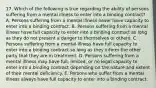 17. Which of the following is true regarding the ability of persons suffering from a mental illness to enter into a binding contract? A. Persons suffering from a mental illness never have capacity to enter into a binding contract. B. Persons suffering from a mental illness have full capacity to enter into a binding contract so long as they do not present a danger to themselves or others. C. Persons suffering from a mental illness have full capacity to enter into a binding contract so long as they inform the other party that they are in treatment. D. Persons suffering from a mental illness may have full, limited, or no legal capacity to enter into a binding contract depending on the nature and extent of their mental deficiency. E. Persons who suffer from a mental illness always have full capacity to enter into a binding contract.