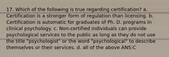 17. Which of the following is true regarding certification? a. Certification is a stronger form of regulation than licensing. b. Certification is automatic for graduates of Ph. D. programs in clinical psychology. c. Non-certified individuals can provide psychological services to the public as long as they do not use the title "psychologist" or the word "psychological" to describe themselves or their services. d. all of the above ANS:C