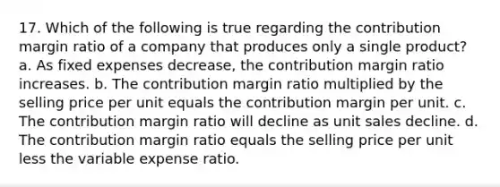 17. Which of the following is true regarding the contribution margin ratio of a company that produces only a single product? a. As fixed expenses decrease, the contribution margin ratio increases. b. The contribution margin ratio multiplied by the selling price per unit equals the contribution margin per unit. c. The contribution margin ratio will decline as unit sales decline. d. The contribution margin ratio equals the selling price per unit less the variable expense ratio.