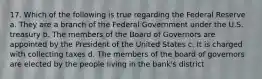 17. Which of the following is true regarding the Federal Reserve a. They are a branch of the Federal Government under the U.S. treasury b. The members of the Board of Governors are appointed by the President of the United States c. It is charged with collecting taxes d. The members of the board of governors are elected by the people living in the bank's district