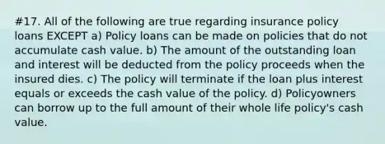 #17. All of the following are true regarding insurance policy loans EXCEPT a) Policy loans can be made on policies that do not accumulate cash value. b) The amount of the outstanding loan and interest will be deducted from the policy proceeds when the insured dies. c) The policy will terminate if the loan plus interest equals or exceeds the cash value of the policy. d) Policyowners can borrow up to the full amount of their whole life policy's cash value.