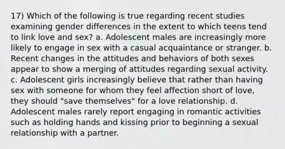 17) Which of the following is true regarding recent studies examining gender differences in the extent to which teens tend to link love and sex? a. Adolescent males are increasingly more likely to engage in sex with a casual acquaintance or stranger. b. Recent changes in the attitudes and behaviors of both sexes appear to show a merging of attitudes regarding sexual activity. c. Adolescent girls increasingly believe that rather than having sex with someone for whom they feel affection short of love, they should "save themselves" for a love relationship. d. Adolescent males rarely report engaging in romantic activities such as holding hands and kissing prior to beginning a sexual relationship with a partner.