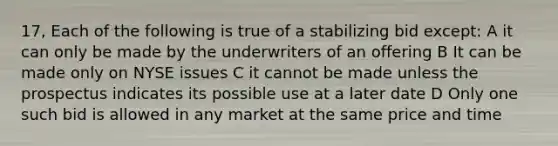 17, Each of the following is true of a stabilizing bid except: A it can only be made by the underwriters of an offering B It can be made only on NYSE issues C it cannot be made unless the prospectus indicates its possible use at a later date D Only one such bid is allowed in any market at the same price and time