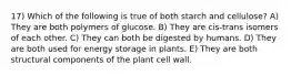 17) Which of the following is true of both starch and cellulose? A) They are both polymers of glucose. B) They are cis-trans isomers of each other. C) They can both be digested by humans. D) They are both used for energy storage in plants. E) They are both structural components of the plant cell wall.