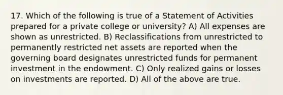 17. Which of the following is true of a Statement of Activities prepared for a private college or university? A) All expenses are shown as unrestricted. B) Reclassifications from unrestricted to permanently restricted net assets are reported when the governing board designates unrestricted funds for permanent investment in the endowment. C) Only realized gains or losses on investments are reported. D) All of the above are true.