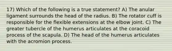 17) Which of the following is a true statement? A) The anular ligament surrounds the head of the radius. B) The rotator cuff is responsible for the flexible extensions at the elbow joint. C) The greater tubercle of the humerus articulates at the coracoid process of the scapula. D) The head of the humerus articulates with the acromion process.