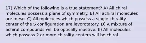 17) Which of the following is a true statement? A) All chiral molecules possess a plane of symmetry. B) All achiral molecules are meso. C) All molecules which possess a single chirality center of the S configuration are levorotatory. D) A mixture of achiral compounds will be optically inactive. E) All molecules which possess 2 or more chirality centers will be chiral.