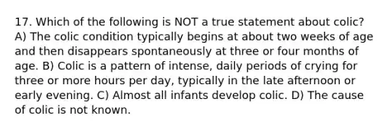 17. Which of the following is NOT a true statement about colic? A) The colic condition typically begins at about two weeks of age and then disappears spontaneously at three or four months of age. B) Colic is a pattern of intense, daily periods of crying for three or more hours per day, typically in the late afternoon or early evening. C) Almost all infants develop colic. D) The cause of colic is not known.