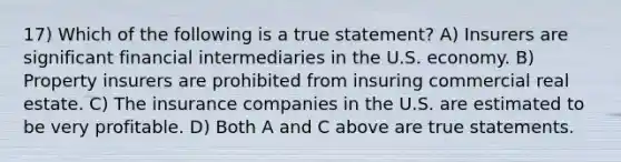 17) Which of the following is a true statement? A) Insurers are significant financial intermediaries in the U.S. economy. B) Property insurers are prohibited from insuring commercial real estate. C) The insurance companies in the U.S. are estimated to be very profitable. D) Both A and C above are true statements.