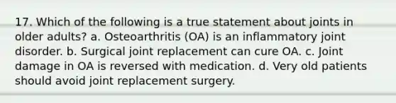 17. Which of the following is a true statement about joints in older adults? a. Osteoarthritis (OA) is an inflammatory joint disorder. b. Surgical joint replacement can cure OA. c. Joint damage in OA is reversed with medication. d. Very old patients should avoid joint replacement surgery.