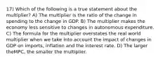 17) Which of the following is a true statement about the multiplier? A) The multiplier is the ratio of the change in spending to the change in GDP. B) The multiplier makes the economy less sensitive to changes in autonomous expenditure. C) The formula for the multiplier overstates the real world multiplier when we take into account the impact of changes in GDP on imports, inflation and the interest rate. D) The larger theMPC, the smaller the multiplier.