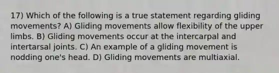 17) Which of the following is a true statement regarding gliding movements? A) Gliding movements allow flexibility of the upper limbs. B) Gliding movements occur at the intercarpal and intertarsal joints. C) An example of a gliding movement is nodding one's head. D) Gliding movements are multiaxial.