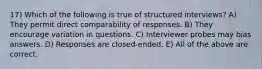 17) Which of the following is true of structured interviews? A) They permit direct comparability of responses. B) They encourage variation in questions. C) Interviewer probes may bias answers. D) Responses are closed-ended. E) All of the above are correct.